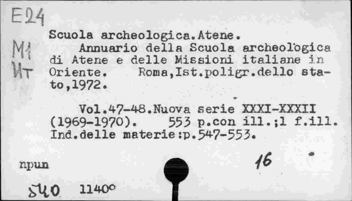 ﻿Е2Л
Scuola archeologica.Atene.
Annuario della Scuola archeologica di Atene e delle Mission! italiane in Oriente. Roma,Ist.poligr.dello state, 1972.
Vol.47-40.Nuova serie XXXI-XXXII (1969-1970).	553 p.con ill.-.l f.ill
Ind.delle materiejp.547-553.
npun
ьЧО uw*